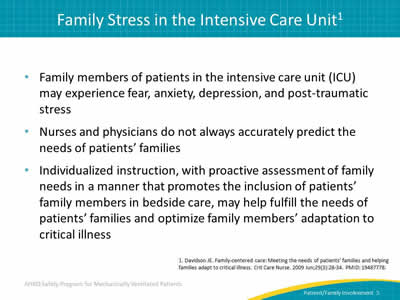 Family members of patients in the intensive care unit (ICU) may experience fear, anxiety, depression, and post-traumatic stress. Nurses and physicians do not always accurately predict the needs of patients’ families. Individualized instruction, with proactive assessment of family needs in a manner that promotes the inclusion of patients’ family members in bedside care, may help fulfill the needs of patients’ families and optimize family members’ adaptation to critical illness.