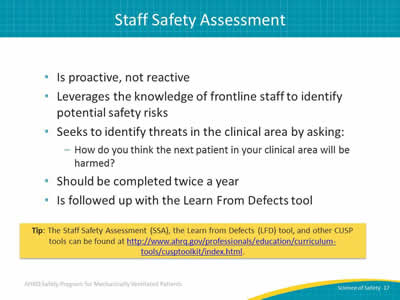 Is proactive, not reactive. Leverages the knowledge of frontline staff to identify potential safety risks. Seeks to identify threats in the clinical area by asking: How do you think the next patient in your clinical area will be harmed? Should be completed twice a year. Is followed up with the Learn From Defects tool. Tip: The Staff Safety Assessment (SSA), the Learn from Defects (LFD) tool, and other CUSP tools can be found at http://www.ahrq.gov/professionals/education/curriculum-tools/cusptoolkit/index.html.