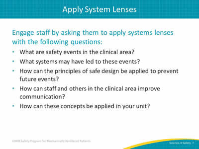 Engage staff by asking them to apply systems lenses with the following questions: What are safety events in the clinical area? What systems may have led to these events? How can the principles of safe design be applied to prevent future events? How can staff and others in the clinical area improve communication? How can these concepts be applied in your unit?