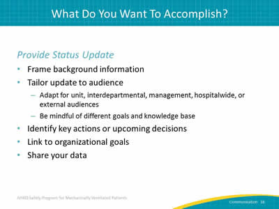 Provide Status Update: Frame background information. Tailor update to audience: Adapt for unit, interdepartmental, management, hospitalwide, or external audiences. Be mindful of different goals and knowledge base. Identify key actions or upcoming decisions. Link to organizational goals. Share your data.