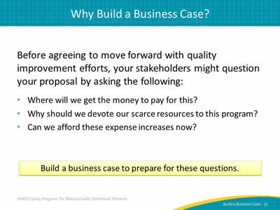 Before agreeing to move forward with quality improvement efforts, your stakeholders may question your proposal by asking the following: Where will we get the money to pay for this? Why should we devote our scarce resources to this program? Can we afford these expense increases now? Build a business case to prepare for these questions.