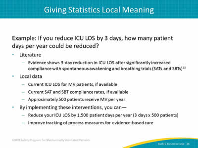 Example: If you reduce ICU LOS by 3 days, how many patient days per year could be reduced? Literature: Evidence shows 3-day reduction in ICU LOS after significantly increased compliance with spontaneous awakening and breathing trials (SATs and SBTs). Local data: Current ICU LOS for MV patients, if available. Current SAT and SBT compliance rates, if available. Approximately 500 patients receive MV per year. By implementing these interventions, you can: Reduce your ICU LOS by 1,500 patient days per year (3 days x 500 patients). Improve tracking of process measures for evidence-based care.