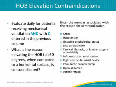 Slide 14: 	Evaluate daily for patients receiving mechanical ventilation AND with C entered in the previous column. What is the reason elevating the HOB to greater than or equal to 30 degrees, when compared to a horizontal surface, is contraindicated? Enter the number associated with the reason for contraindication: 0 for other. 1 for hypotension, 2 for unstable psychological status. 3 for low cardiac index. 4 for cervical, thoracic, or lumbar surgery or instability. 5 for left venticular assist device. 6 for right venticular assist device. 7 for intraaortic balloon pump. 8 for open abdomen. 9 for patient refusal.