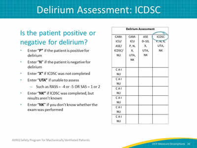 Slide 26: Is the patient positive or negative for delirium? Enter P if the patient is positive for delirium. Enter N if the patient is negative for delirium. Enter X if CAM-ICU assessment was not completed. Enter UTA if unable to assess, such as RASS equals -4 to 5 or SAS equals 1 or 2. Enter NK if CAM-ICU was completed, but results aren't known. Enter NK if you dont' know whether the exam was performed.