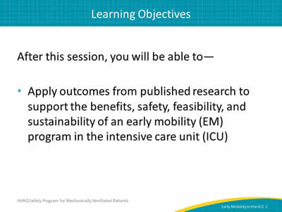 After this session, you will be able to: Apply outcomes from published research to support the benefits, safety, feasibility, and sustainability of an early mobility (EM) program in the intensive care unit (ICU).