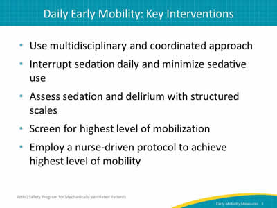 Use multidisciplinary and coordinated approach. Interrupt sedation daily and minimize sedative use. Assess sedation and delirium with structured scales. Screen for highest level of mobilization. Employ a nurse-driven protocol to achieve highest level of mobility.