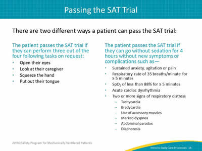 There are two different ways a patient can pass the SAT trial: The patient passes the SAT trial if they can perform three out of four following tasks on request: Open their eyes. Look at their caregiver. Squeeze the hand. Put out their tongue. The patient passes the SAT trial if they can go without sedation for 4 hours without new symptoms or complications such as: Sustained anxiety, agitation or pain. Respiratory rate of 35 breaths/minute for greater than or equal to 5 minutes. SpO2 of less than 88% for greater than or equal to 5 minutes. Acute cardiac dysrhythmia. Two or more signs of respiratory distress. Tachycardia. Bradycardia. Use of accessory muscles. Marked dyspnea. Abdominal paradox. Diaphoresis.
