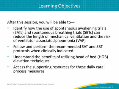 After this session, you will be able to: Identify how the use of spontaneous awakening trials (SATs) and spontaneous breathing trials (SBTs) can reduce the length of mechanical ventilation and the risk of ventilator-associated pneumonia (VAP). Follow and perform the recommended SAT and SBT protocols when clinically indicated. Understand the benefits of utilizing head of bed (HOB) elevation techniques. Access the supporting resources for these daily care process measures.