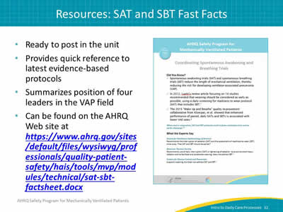 Ready to post in the unit. Provides quick reference to latest evidence-based protocols. Summarizes position of four leaders in the VAP field. Can be found on the AHRQ Web site at https://www.ahrq.gov/sites/default/files/wysiwyg/professionals/quality-patient-safety/hais/tools/mvp/modules/technical/sat-sbt-factsheet.docx. Image: The SAT and SBT Fast Fact sheet.
