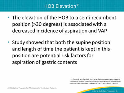 The elevation of the HOB to a semi-recumbent position (greater than 30 degrees) is associated with a decreased incidence of aspiration and VAP. Study showed that both the supine position and length of time the patient is kept in this position are potential risk factors for aspiration of gastric contents.