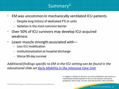 EM was uncommon in mechanically ventilated ICU patients: Despite long history of dedicated PTs in units. Sedation is the most common barrier. Over 50% of ICU survivors may develop ICU-acquired weakness. Lower muscle strength associated with -- Less ICU mobilization. Institutionalization at hospital discharge. Worse 90-day survival. Additional findings specific to EM in the ICU setting can be found in the educational slide set Early Mobility in the Intensive Care Unit.