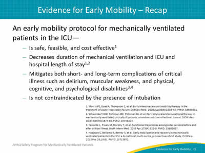 An early mobility protocol for mechanically ventilated patients in the ICU… Is safe, feasible, and cost effective. Decreases duration of mechanical ventilation and ICU and hospital length of stay. Mitigates both short- and long-term complications of critical illness such as delirium, muscular weakness, and physical, cognitive, and psychological disabilities. Is not contraindicated by the presence of intubation.