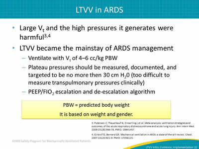 Large Vt and the high pressures it generates were harmful. LTVV became the mainstay of ARDS management:Ventilate with Vt of 4–6 cc/kg PBW. Plateau pressures should be measured, documented and targeted to be no more then 30 cm H20 (too difficult to measure transpulmonary pressures clinically). PEEP/FIO2 escalation and de-escalation algorithm. PBW = predicted body weight. It is based on weight and gender.