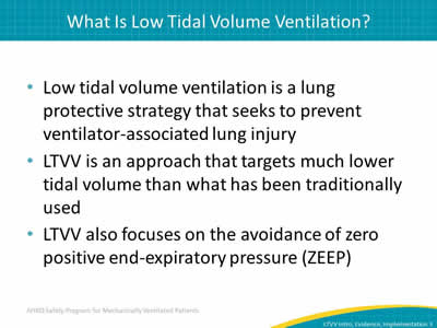 Low tidal volume ventilation is a lung protective strategy that seeks to  prevent ventilator-associated lung injury. LTVV is an approach that targets much lower tidal volume than what has been traditionally used. LTVV also focuses on the avoidance of zero positive end-expiratory pressure (ZEEP).