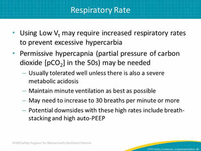 Using Low Vt may require increased respiratory rates to prevent excessive hypercarbia. Permissive hypercapnia (partial pressure of carbon dioxide [pCO2] in the 50s) may be needed: Usually tolerated well unless there is also a severe metabolic acidosis. Maintain minute ventilation as best as possible. May need to increase to 30 breaths per minute or more. Potential downsides with these high rates include breath-stacking and high auto-PEEP.