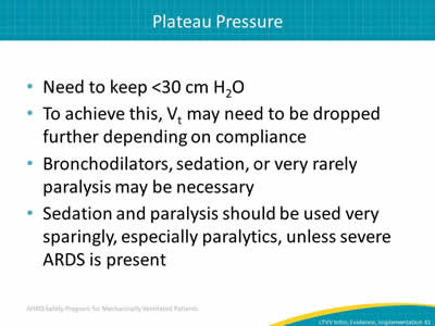 Need to keep <30 cm H2O. To achieve this, Vt may need to be dropped further depending on compliance. Bronchodilators, sedation, or very rarely paralysis may be necessary. Sedation and paralysis should be used very sparingly, especially paralytics, unless severe ARDS present.