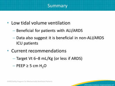 Low tidal volume ventilation: Beneficial for patients with ALI. Data also suggest it is beneficial in non-ALI ICU patients. Current recommendations. Target Vt 6–8 mL/Kg (or less if ARDS). PEEP ≥ 5 cm H2O.