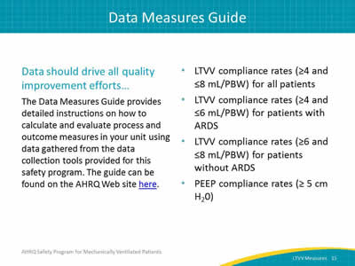 Data should drive all quality improvement efforts… The Data Measures Guide provides detailed instructions on how to calculate and evaluate process and outcome measures in your unit using data gathered from the data collection tools provided for this safety program. LTVV compliance rates (≥4 and ≤8 mL/PBW) for all patients. LTVV compliance rates (≥4 and ≤6 mL/PBW) for patients with ARDS. LTVV compliance rates (≥6 and ≤8 mL/PBW) for patients without  ARDS. PEEP compliance rates (≥5 cm H20).