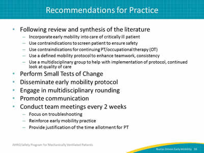 Following review and synthesis of the literature: Incorporate early mobility into care of critically ill patient. Use contraindications to screen patient to ensure safety. Use contraindications for continuing PT/OT. Use a defined mobility protocol to enhance teamwork, consistency. Use a multidisciplinary group to help with implementation of protocol, continued look at quality of care. Perform Small Tests of Change. Disseminate EM protocol. Engage in multidisciplinary rounding. Promote communication. Conduct team meetings every 2 weeks: Focus on troubleshooting. Reinforce EM practice. Provide justification of the time allotment for PT.