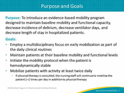 Purpose: To introduce an evidence-based mobility program designed to maintain baseline mobility and functional capacity, decrease incidence of delirium, decrease ventilator days and decrease length of stay in hospitalized patients. Goals: Employ a multidisciplinary focus on early mobilization as part of the daily clinical routines. Maintain patients at their baseline mobility and functional levels. Initiate the mobility protocol when the patient is hemodynamically stable. Mobilize patients with activity at least twice daily. If physical therapy is consulted, the nursing staff will continue to mobilize the patient 1–2 times per day in addition to physical therapy.
