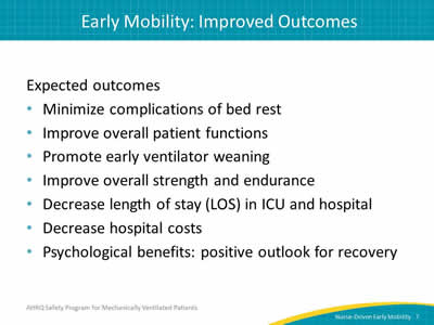 Expected outcomes: Minimize complications of bed rest. Improve overall patient functions. Promote early ventilator weaning. Improve overall strength and endurance. Decrease length of stay (LOS) in ICU and hospital. Decrease hospital costs. Psychological benefits: positive outlook for recovery.