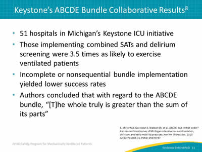 51 hospitals in Michigan’s Keystone ICU initiative. Those implementing combined SATs and delirium screening were 3.5 times as likely to exercise ventilated patients. Incomplete or nonsequential bundle implementation yielded lower success rates. Authors concluded that with regard to the ABCDE bundle, '[T]he whole truly is greater than the sum of its parts.'