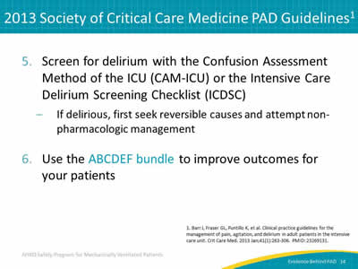 5. Screen for delirium with the Confusion Assessment Method of the ICU (CAM-ICU) or the Intensive Care Delirium Screening Checklist (ICDSC): If delirious, first seek reversible causes and attempt non-pharmacologic management. 6. Use the ABCDEF bundle to improve outcomes for your patients.
