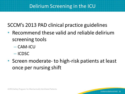 SCCM’s 2013 PAD clinical practice guidelines: Recommend these valid and reliable delirium screening tools: CAM-ICU. ICDSC. Screen moderate- to high-risk patients at least once per nursing shift.
