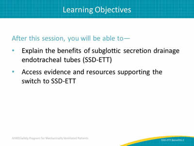After this session, you will be able to: Explain the benefits of subglottic secretion drainage endotracheal tubes (SSD-ETT). Access evidence and resources supporting the switch to SSD-ETT.