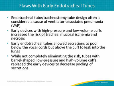  Endotracheal tube/tracheostomy tube design often considered a cause of ventilator-associated pneumonia (VAP). arly devices with high-pressure and low-volume cuffs increased the risk of tracheal mucosal ischemia and necrosis. Early endotracheal tubes allowed secretions to pool below the vocal cords but above the cuff to leak into the lungs. While not completely eliminating the risk, tubes with barrel-shaped, low-pressure and high-volume cuffs replaced the early devices to decrease pooling of secretions.