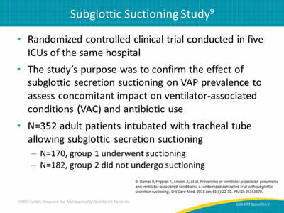 Randomized controlled clinical trial conducted in five ICUs of the same hospital. The study’s purpose was to confirm the effect of subglottic secretion suctioning on VAP prevalence to assess concomitant impact on ventilator-associated conditions (VAC) and antibiotic use. N=352 adult patients intubated with tracheal tube allowing subglottic secretion suctioning: N=170, group 1 underwent suctioning. N=182, group 2 did not undergo suctioning.