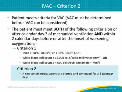 Patient meets criteria for VAC (VAC must be determined before IVAC can be considered). The patient must meet BOTH of the following criteria on or after calendar day 3 of mechanical ventilation AND within 2 calendar days before or after the onset of worsening oxygenation: Criterion 1: White blood cell count less than or equal to 4,000 cells/cubic millimeter (mm3). White blood cell count greater than or equal to 12,000 cells/cubic millimeter (mm3), OR Temp more than 38oC (100.4oF) or less than 36oC (96.8oF), OR Criterion 2: A new antimicrobial agent(s) is started and continued for greater than or equal to 4 calendar days.