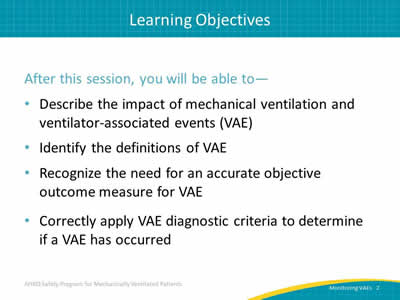 After this session, you will be able to: Describe the impact of mechanical ventilation and ventilator-associated events (VAE). Identify the definitions of VAE. Recognize the need for an accurate objective outcome measure for VAE. Correctly apply VAE diagnostic criteria to determine if a VAE has occurred.
