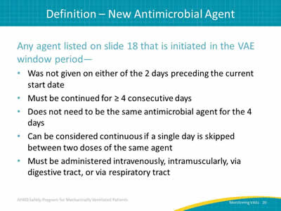 Any agent listed on slide 18 that is initiated in the VAE window period: Was not given on either of the 2 days preceding the current start date. Must be continued for at least 4 consecutive days. Does not need to be the same antimicrobial agent for the 4 days. Can be considered continuous if a single day is skipped between two doses of the same agent. Must be administered intravenously, intramuscularly, via digestive tract, or via respiratory tract.