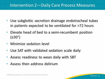 Use subglottic secretion drainage endotracheal tubes in patients expected to be ventilated for more than 72 hours. Elevate head of bed to a semi-recumbent position (greater than or equal to 30  degrees). Minimize sedation level. Use SAT with validated sedation scale daily. Assess readiness to wean daily with SBT. Assess then address delirium.