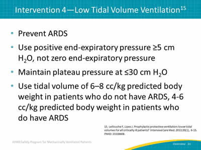 Prevent ARDS. Use positive end-expiratory pressure greater than or equal to 5 cm H2O, not zero end-expiratory pressure. Maintain plateau pressure at less than or equal to 30 cm H2O. Use tidal volume of 6–8 cc/kg predicted body weight in patients who do not have ARDS, 4-6 cc/kg predicted body weight in patients who do have ARDS.
