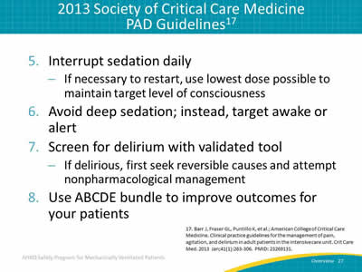 5. Interrupt sedation daily: If necessary to restart, use lowest dose possible to maintain target level of consciousness. 6. Avoid deep sedation; instead, target awake or alert. 7. Screen for delirium with validated tool: If delirious, first seek reversible causes and attempt nonpharmacological management. 8. Use ABCDE bundle to improve outcomes for your patients.