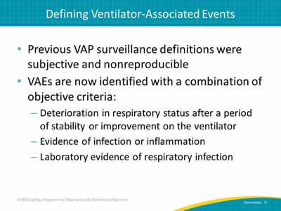 Previous VAP surveillance definitions were subjective and nonreproducible. VAEs are now identified with a combination of objective criteria: Deterioration in respiratory status after a period of stability or improvement on the ventilator. Evidence of infection or inflammation. Laboratory evidence of respiratory infection.