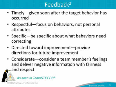 Timely—given soon after the target behavior has occurred. Respectful—focus on behaviors, not personal attributes. Specific—be specific about what behaviors need correcting. Directed toward improvement—provide directions for future improvement. Considerate—consider a team member's feelings and deliver negative information with fairness and respect.