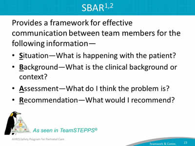 Provides a framework for effective communication between team members for the following information—  Situation―What is happening with the patient? Background―What is the clinical background or context? Assessment―What do I think the problem is? Recommendation―What would I recommend?