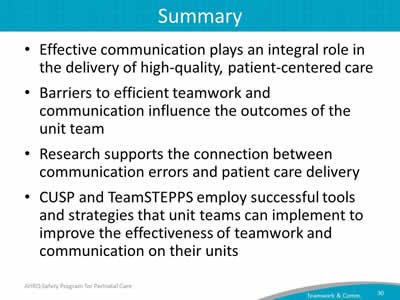 Effective communication plays an integral role in the delivery of high-quality, patient-centered care. Barriers to efficient teamwork and communication influence the outcomes of the unit team. Research supports the connection between communication errors and patient care delivery. CUSP and TeamSTEPPS employ successful tools and strategies that unit teams can implement to improve the effectiveness of teamwork and communication on their units.