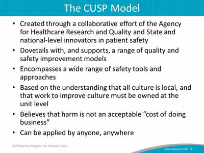 Created through a collaborative effort of the Agency for Healthcare Research and Quality and State and national-level innovators in patient safety. Dovetails with, and supports, a range of quality and safety improvement models. Encompasses a wide range of safety tools and approaches. Based on the understanding that all culture is local, and that work to improve culture must be owned at the unit level. Believes that harm is not an acceptable "cost of doing business". Can be applied by anyone, anywhere.