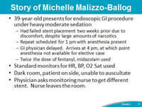 Story of Michelle Malizzo-Ballog. 39-year-old presents for endoscopic GI procedure under heavy moderate sedation. Had failed stent placement two weeks prior due to discomfort, despite large amounts of narcotics. Repeat scheduled for 1 pm with anesthesia present. GI physician delayed.  Arrives at 4 pm, at which point anesthesia not available for elective case. Twice the dose of fentanyl, midazolam used. Standard monitors for HR, BP, O2 Sat used. Dark room, patient on side, unable to auscultate. Physician asks monitoring nurse to get different stent.  Nurse leaves the room.