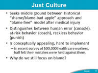 Just Culture. Seeks middle ground between historical 'shame/blame-bad apple' approach and 'blame-free' model after medical injury. Distinguishes between human error (console), at-risk behavior (coach), reckless behavior (punish). Why do we still focus on blame?
