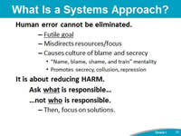 What Is a Systems Approach? Human error cannot be eliminated. Futile goal. Misdirects resources/focus. Causes culture of blame and secrecy. 'Name, blame, shame, and train' mentality. Promotes secrecy, collusion, repression. It is about reducing HARM. Ask what is responsible…not who is responsible. Then, focus on solutions.