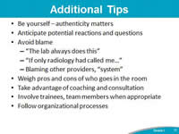 Additional Tips. Be yourself – authenticity matters. Anticipate potential reactions and questions. Avoid blame . 'The lab always does this'. 'If only radiology had called me...'  Blaming other providers, 'system'. Weigh pros and cons of who goes in the room. Take advantage of coaching and consultation. Involve trainees, team members when appropriate. Follow organizational processes.