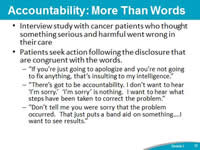 Accountability: More Than Words. Interview study with cancer patients who thought something serious and harmful went wrong in their care. Patients seek action following the disclosure that are congruent with the words. 'If you’re just going to apologize and you’re not going to fix anything, that’s insulting to my intelligence.' 'There’s got to be accountability. I don’t want to hear 'I’m sorry.'  'I’m sorry' is nothing.  I want to hear what steps have been taken to correct the problem.' 'Don’t tell me you were sorry that the problem occurred.  That just puts a band aid on something... I want to see results.'