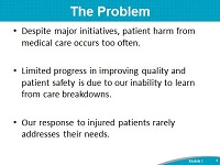 The Problem. Despite major initiatives, patient harm from medical care occurs too often. Limited progress in improving quality and patient safety is due to our inability to learn from care breakdowns. Our response to injured patients rarely addresses their needs.