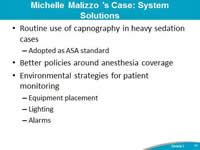 Michelle Malizzo's Case: System Solutions. Routine use of capnography in heavy sedation cases. Adopted as ASA standard. Better policies around anesthesia coverage. Environmental strategies for patient monitoring. Equipment placement. Lighting. Alarms.