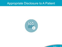 Appropriate Disclosure to a Patient. The previous slides included information about the communication skills needed to provide an effective initial disclosure and follow-up communication. Let’s watch this video showing an example of an appropriate disclosure conversation with a patient. After watching the video, can you identify the communication skills the Disclosure Lead exhibited? How does the patient react to this type of disclosure communication, compared to the patient’s reaction in the earlier video? In Module 6, we will discuss in more detail the Event Investigation and Analysis component of the CANDOR Process.